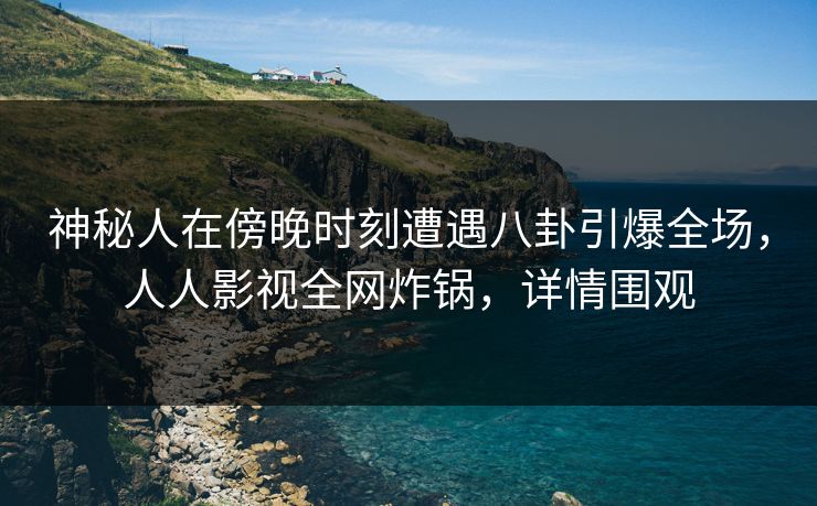 神秘人在傍晚时刻遭遇八卦引爆全场，人人影视全网炸锅，详情围观