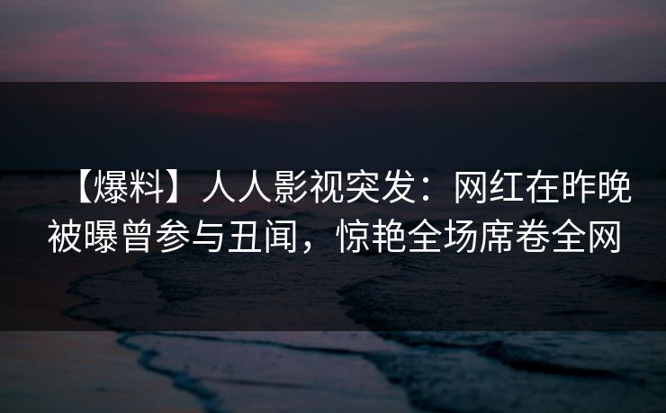 【爆料】人人影视突发：网红在昨晚被曝曾参与丑闻，惊艳全场席卷全网