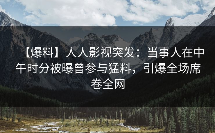 【爆料】人人影视突发：当事人在中午时分被曝曾参与猛料，引爆全场席卷全网