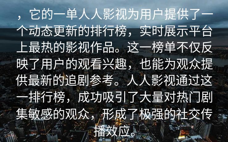 ，它的一单人人影视为用户提供了一个动态更新的排行榜，实时展示平台上最热的影视作品。这一榜单不仅反映了用户的观看兴趣，也能为观众提供最新的追剧参考。人人影视通过这一排行榜，成功吸引了大量对热门剧集敏感的观众，形成了极强的社交传播效应。