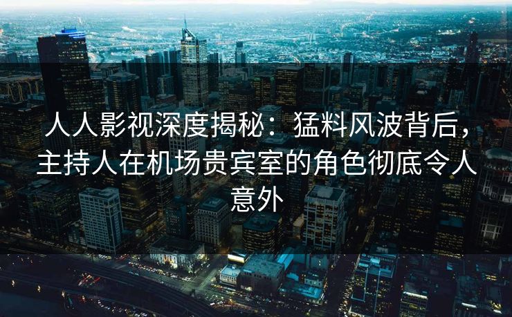 人人影视深度揭秘：猛料风波背后，主持人在机场贵宾室的角色彻底令人意外