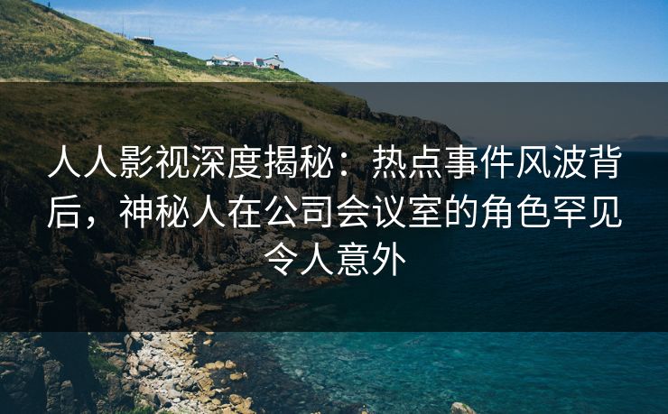 人人影视深度揭秘：热点事件风波背后，神秘人在公司会议室的角色罕见令人意外