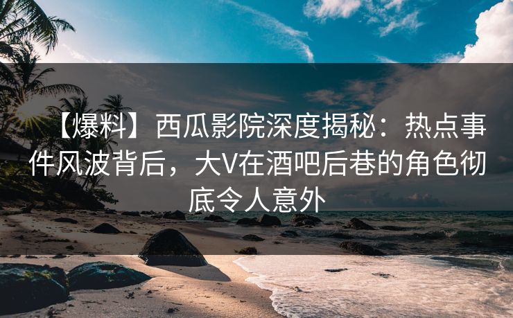 【爆料】西瓜影院深度揭秘：热点事件风波背后，大V在酒吧后巷的角色彻底令人意外