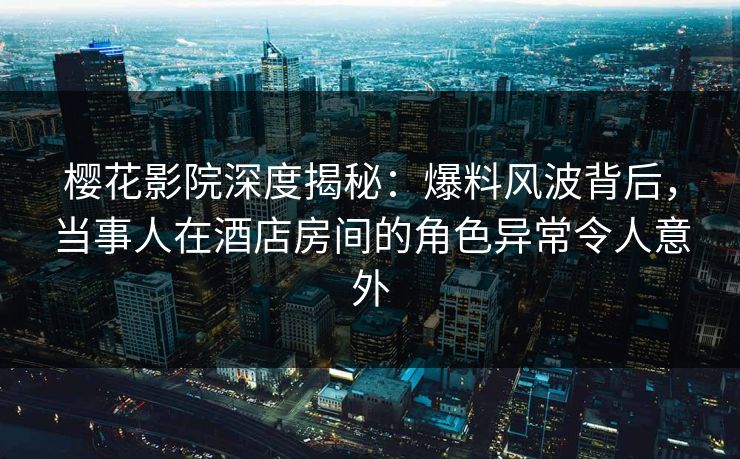 樱花影院深度揭秘：爆料风波背后，当事人在酒店房间的角色异常令人意外