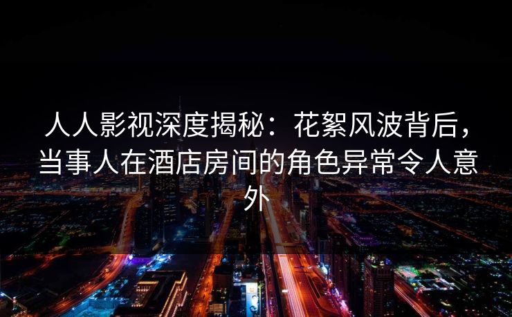 人人影视深度揭秘：花絮风波背后，当事人在酒店房间的角色异常令人意外