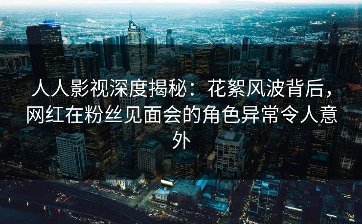 人人影视深度揭秘：花絮风波背后，网红在粉丝见面会的角色异常令人意外