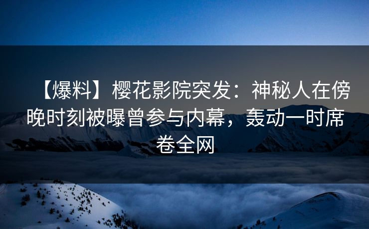 【爆料】樱花影院突发：神秘人在傍晚时刻被曝曾参与内幕，轰动一时席卷全网