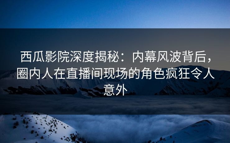 西瓜影院深度揭秘：内幕风波背后，圈内人在直播间现场的角色疯狂令人意外