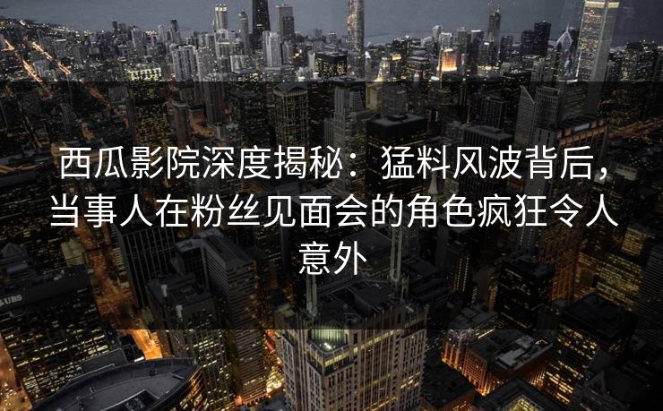 西瓜影院深度揭秘：猛料风波背后，当事人在粉丝见面会的角色疯狂令人意外