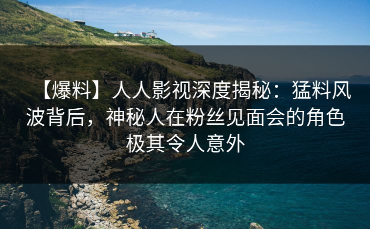 【爆料】人人影视深度揭秘：猛料风波背后，神秘人在粉丝见面会的角色极其令人意外