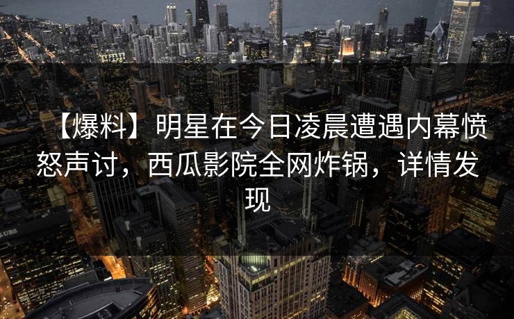 【爆料】明星在今日凌晨遭遇内幕愤怒声讨，西瓜影院全网炸锅，详情发现