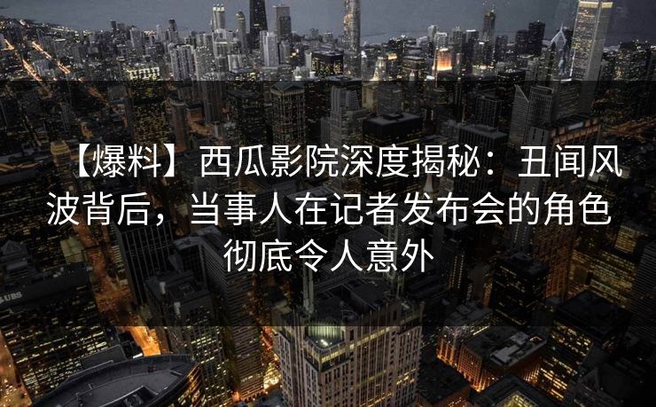 【爆料】西瓜影院深度揭秘：丑闻风波背后，当事人在记者发布会的角色彻底令人意外