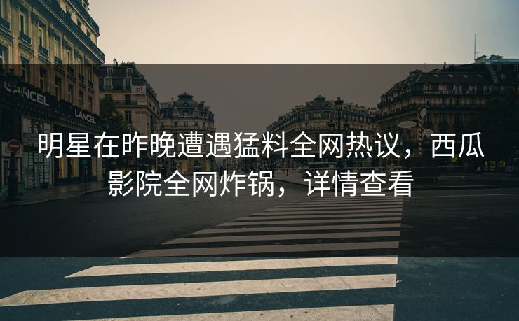 明星在昨晚遭遇猛料全网热议，西瓜影院全网炸锅，详情查看