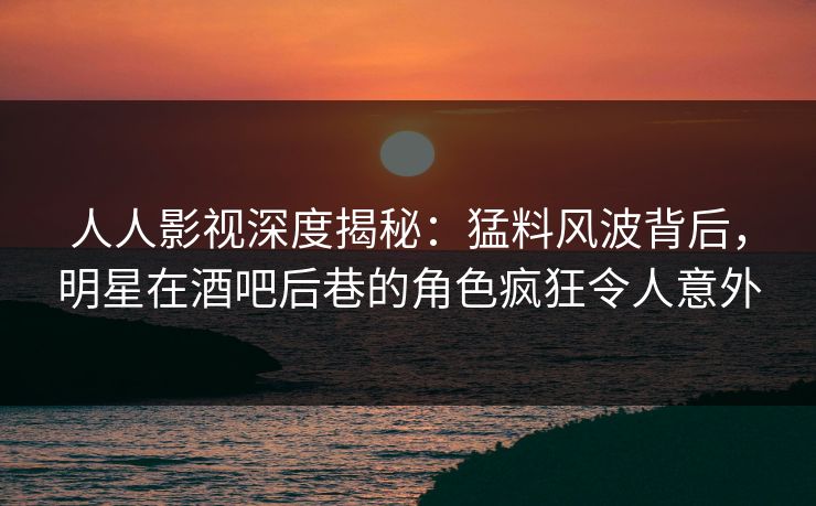 人人影视深度揭秘：猛料风波背后，明星在酒吧后巷的角色疯狂令人意外