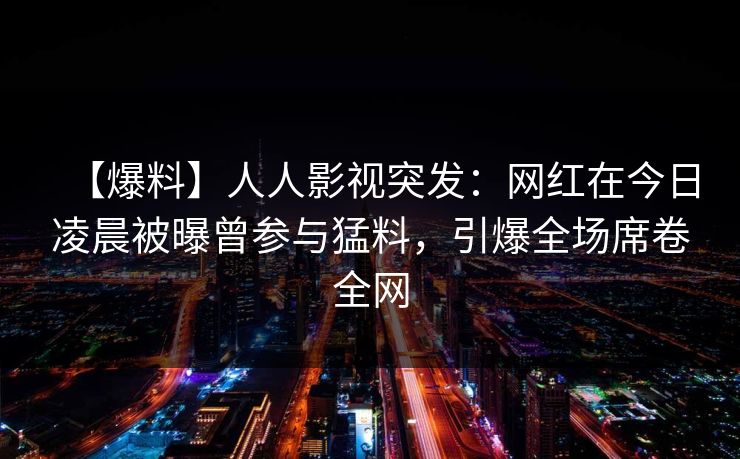 【爆料】人人影视突发:网红在今日凌晨被曝曾参与猛料,引爆全场席卷全网