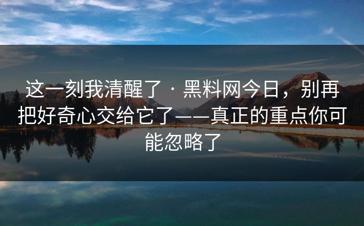 这一刻我清醒了 · 黑料网今日，别再把好奇心交给它了——真正的重点你可能忽略了