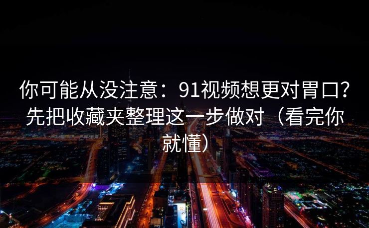 你可能从没注意：91视频想更对胃口？先把收藏夹整理这一步做对（看完你就懂）