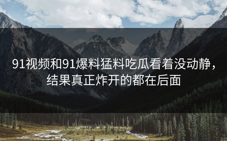 91视频和91爆料猛料吃瓜看着没动静，结果真正炸开的都在后面